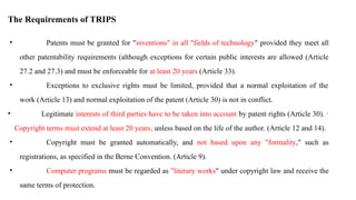 The Requirements of TRIPS
• Patents must be granted for "inventions" in all "fields of technology" provided they meet all
other patentability requirements (although exceptions for certain public interests are allowed (Article
27.2 and 27.3) and must be enforceable for at least 20 years (Article 33).
• Exceptions to exclusive rights must be limited, provided that a normal exploitation of the
work (Article 13) and normal exploitation of the patent (Article 30) is not in conflict.
• Legitimate interests of third parties have to be taken into account by patent rights (Article 30). ·
Copyright terms must extend at least 20 years, unless based on the life of the author. (Article 12 and 14).
• Copyright must be granted automatically, and not based upon any "formality," such as
registrations, as specified in the Berne Convention. (Article 9).
• Computer programs must be regarded as "literary works" under copyright law and receive the
same terms of protection.
 