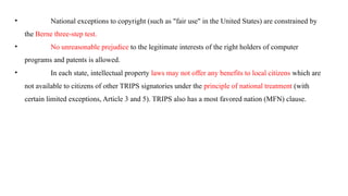 • National exceptions to copyright (such as "fair use" in the United States) are constrained by
the Berne three-step test.
• No unreasonable prejudice to the legitimate interests of the right holders of computer
programs and patents is allowed.
• In each state, intellectual property laws may not offer any benefits to local citizens which are
not available to citizens of other TRIPS signatories under the principle of national treatment (with
certain limited exceptions, Article 3 and 5). TRIPS also has a most favored nation (MFN) clause.
 