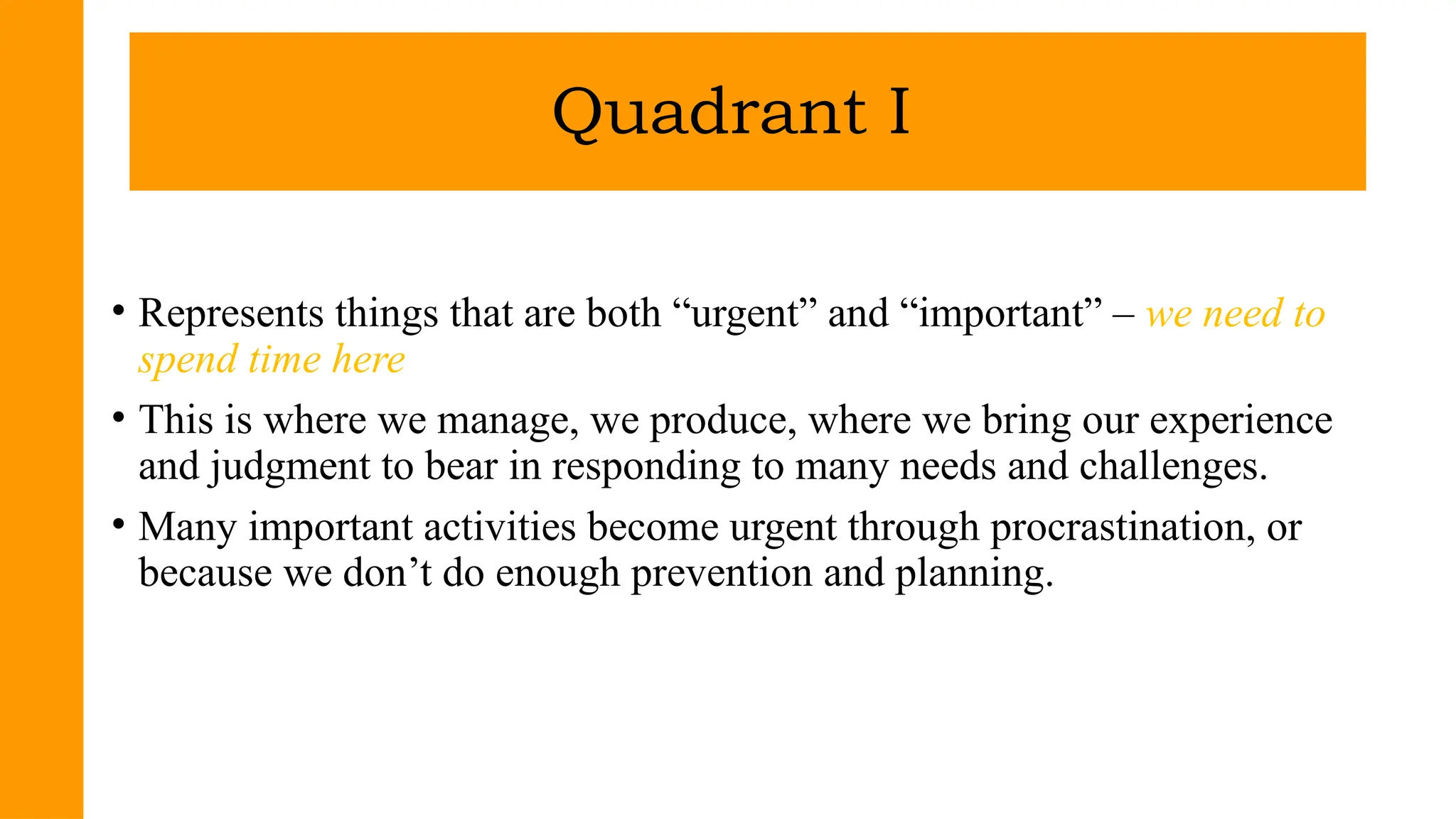 • Represents things that are both “urgent” and “important” – we need to
spend time here
• This is where we manage, we produce, where we bring our experience
and judgment to bear in responding to many needs and challenges.
• Many important activities become urgent through procrastination, or
because we don’t do enough prevention and planning.
Quadrant I
 
