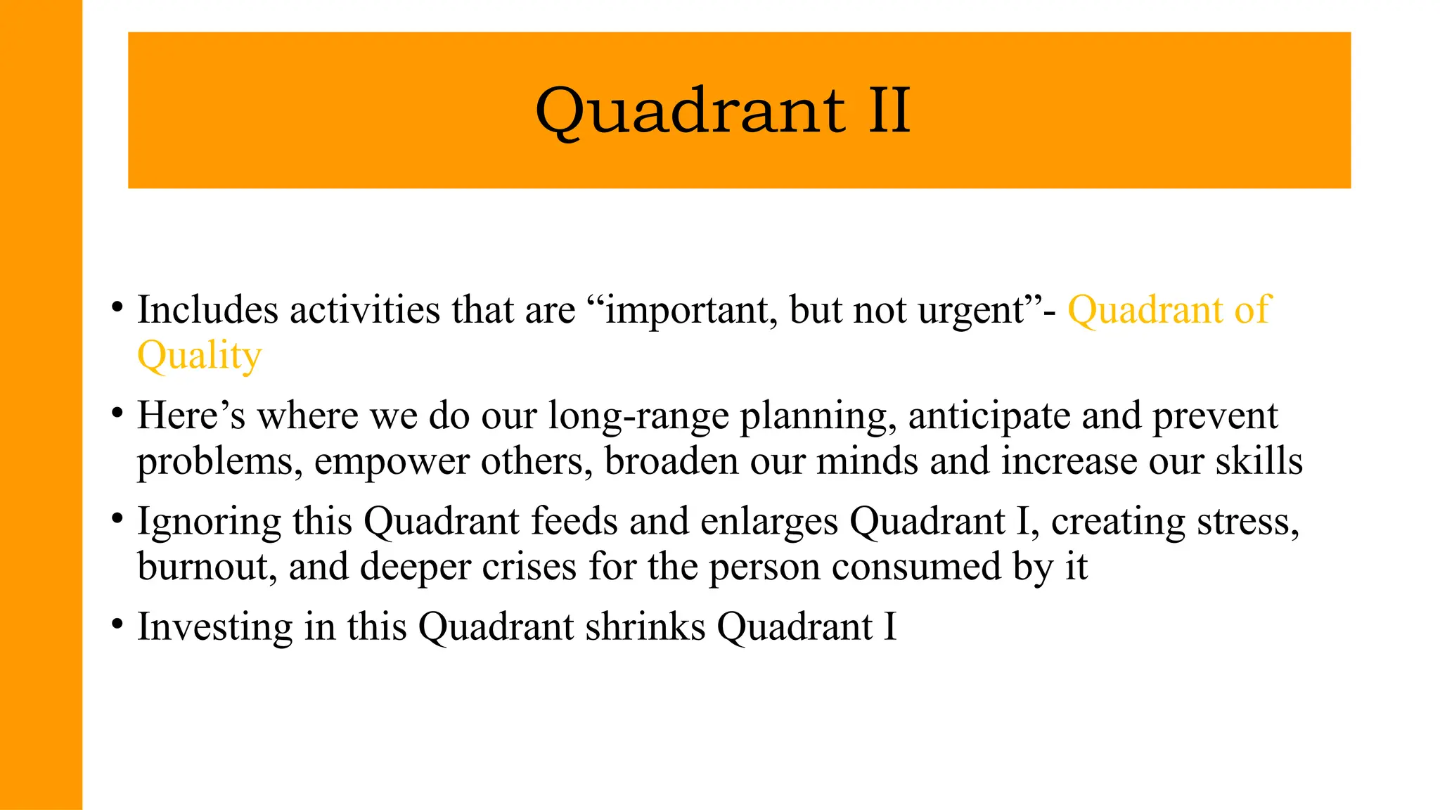 • Includes activities that are “important, but not urgent”- Quadrant of
Quality
• Here’s where we do our long-range planning, anticipate and prevent
problems, empower others, broaden our minds and increase our skills
• Ignoring this Quadrant feeds and enlarges Quadrant I, creating stress,
burnout, and deeper crises for the person consumed by it
• Investing in this Quadrant shrinks Quadrant I
Quadrant II
 