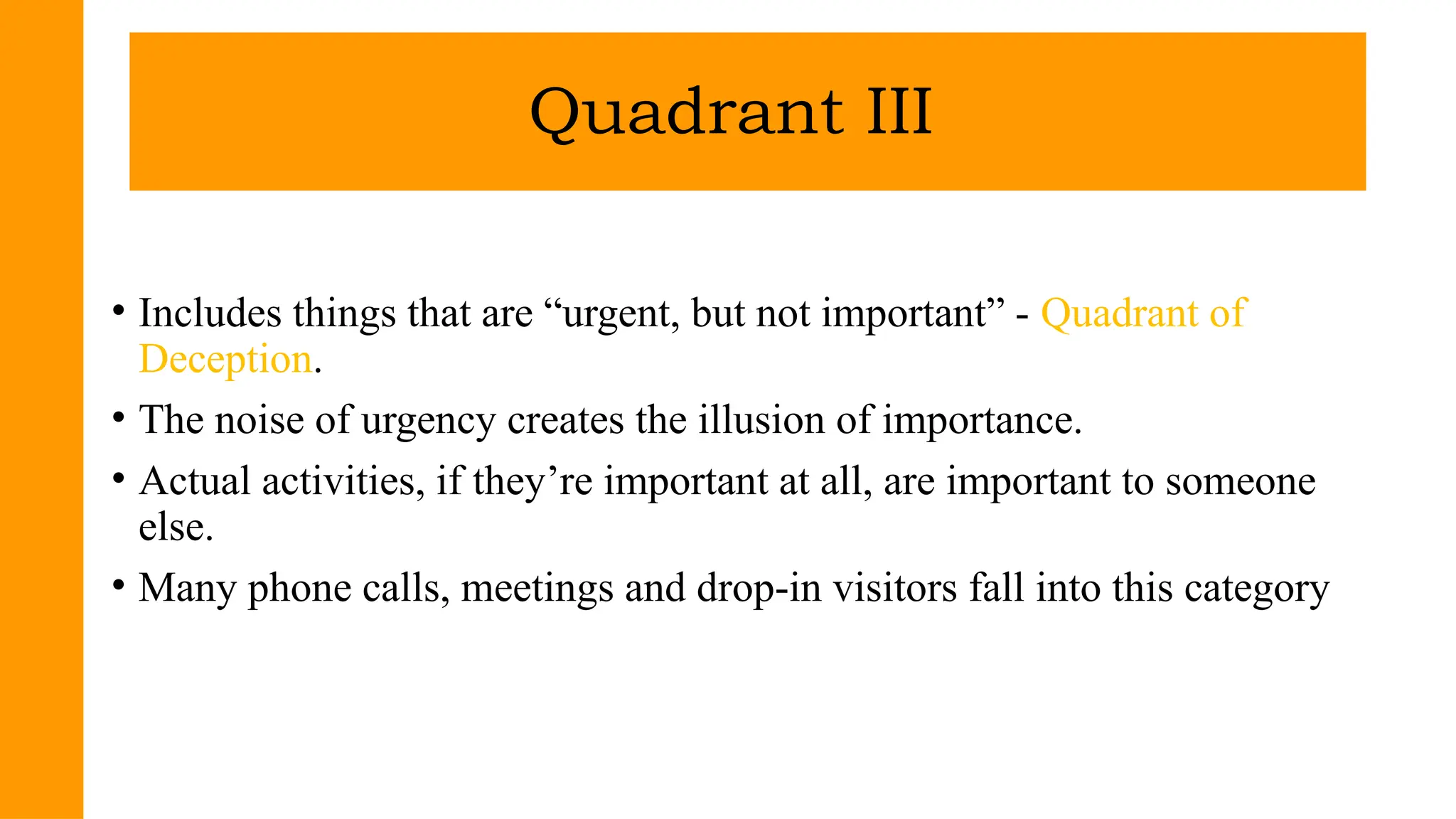 • Includes things that are “urgent, but not important” - Quadrant of
Deception.
• The noise of urgency creates the illusion of importance.
• Actual activities, if they’re important at all, are important to someone
else.
• Many phone calls, meetings and drop-in visitors fall into this category
Quadrant III
 