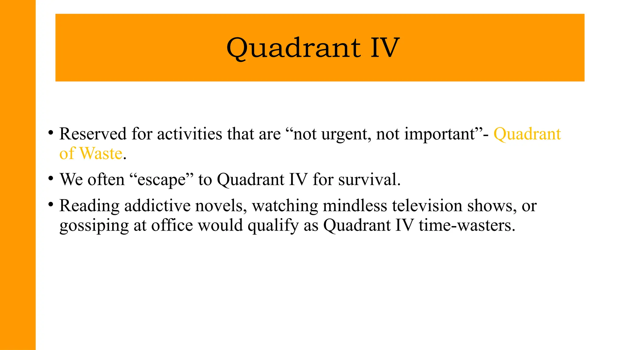 • Reserved for activities that are “not urgent, not important”- Quadrant
of Waste.
• We often “escape” to Quadrant IV for survival.
• Reading addictive novels, watching mindless television shows, or
gossiping at office would qualify as Quadrant IV time-wasters.
Quadrant IV
 