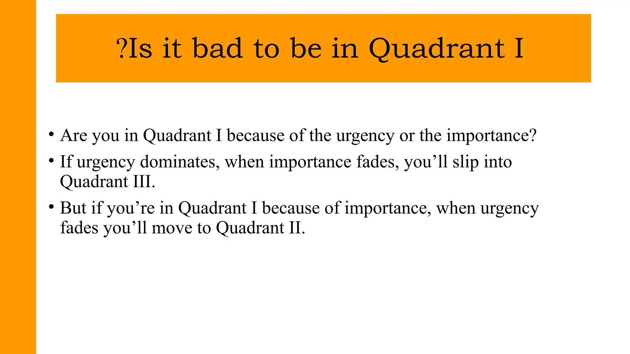 • Are you in Quadrant I because of the urgency or the importance?
• If urgency dominates, when importance fades, you’ll slip into
Quadrant III.
• But if you’re in Quadrant I because of importance, when urgency
fades you’ll move to Quadrant II.
Is it bad to be in Quadrant I
?
 