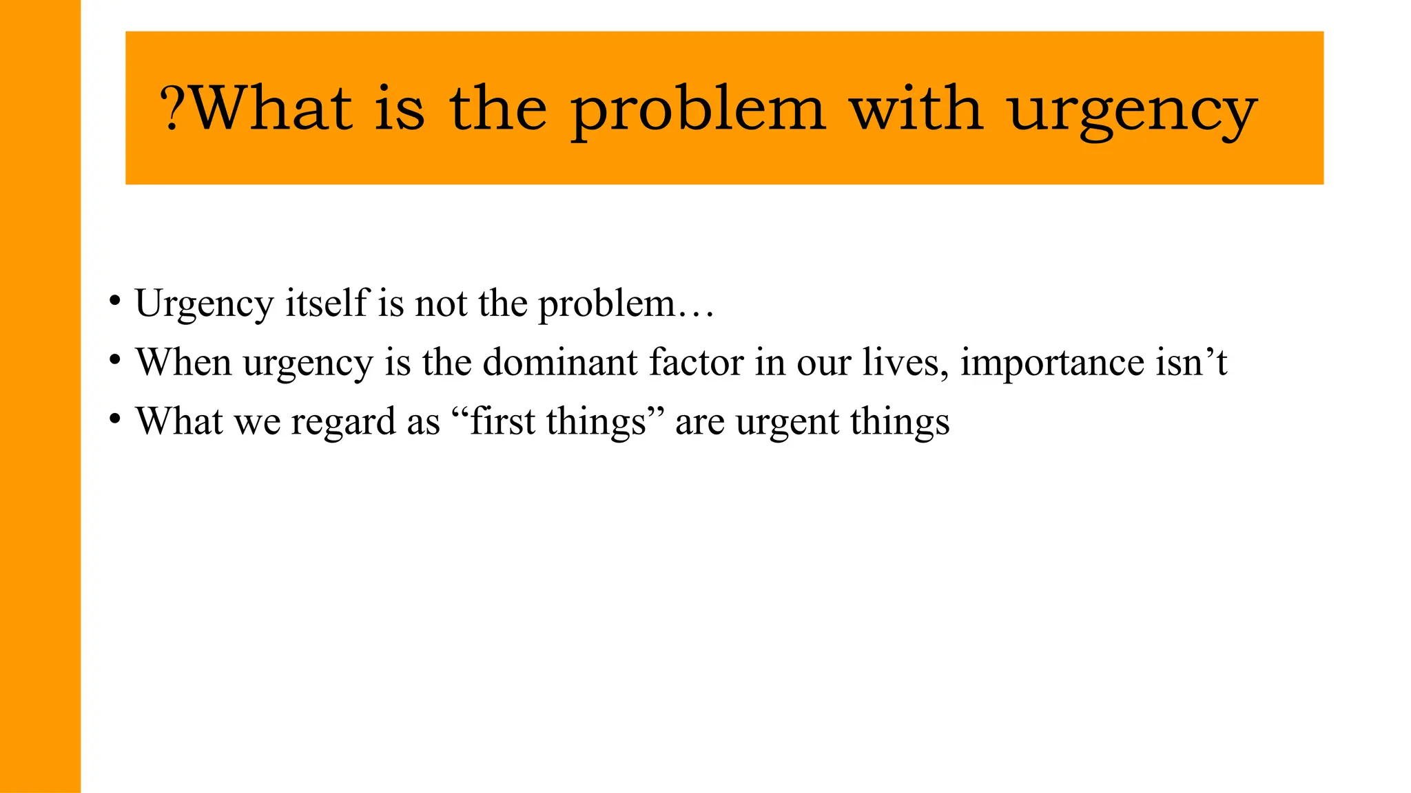 • Urgency itself is not the problem…
• When urgency is the dominant factor in our lives, importance isn’t
• What we regard as “first things” are urgent things
What is the problem with urgency
?
 