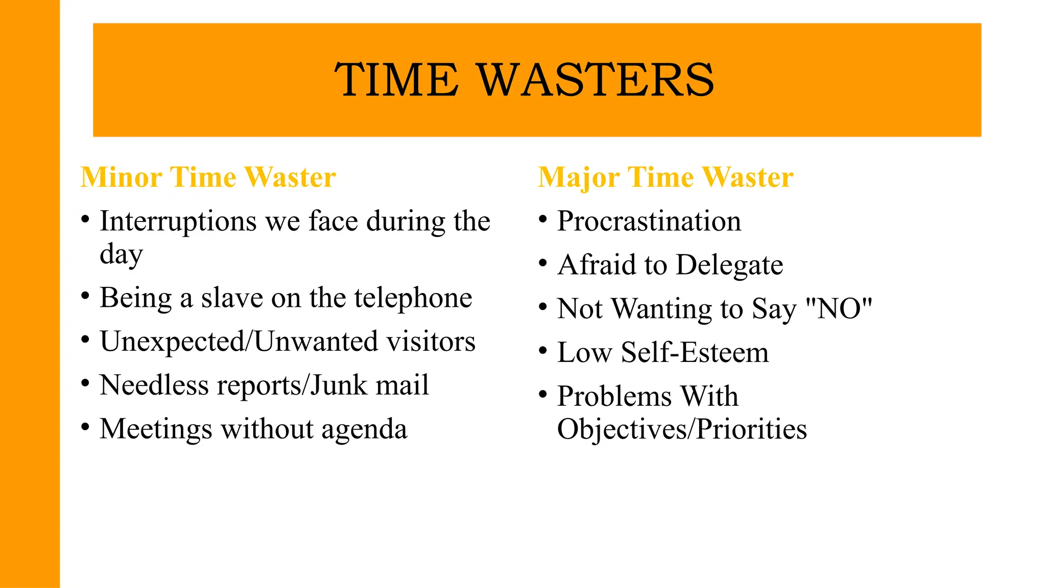Minor Time Waster
• Interruptions we face during the
day
• Being a slave on the telephone
• Unexpected/Unwanted visitors
• Needless reports/Junk mail
• Meetings without agenda
Major Time Waster
• Procrastination
• Afraid to Delegate
• Not Wanting to Say "NO"
• Low Self-Esteem
• Problems With
Objectives/Priorities
TIME WASTERS
 