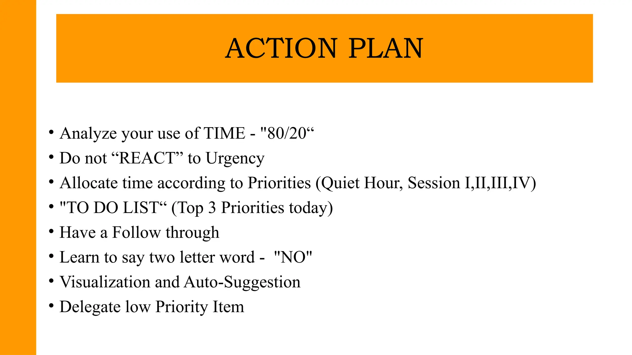 • Analyze your use of TIME - "80/20“
• Do not “REACT” to Urgency
• Allocate time according to Priorities (Quiet Hour, Session I,II,III,IV)
• "TO DO LIST“ (Top 3 Priorities today)
• Have a Follow through
• Learn to say two letter word - "NO"
• Visualization and Auto-Suggestion
• Delegate low Priority Item
ACTION PLAN
 
