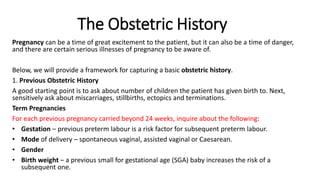 The Obstetric History
Pregnancy can be a time of great excitement to the patient, but it can also be a time of danger,
and there are certain serious illnesses of pregnancy to be aware of.
Below, we will provide a framework for capturing a basic obstetric history.
1. Previous Obstetric History
A good starting point is to ask about number of children the patient has given birth to. Next,
sensitively ask about miscarriages, stillbirths, ectopics and terminations.
Term Pregnancies
For each previous pregnancy carried beyond 24 weeks, inquire about the following:
• Gestation – previous preterm labour is a risk factor for subsequent preterm labour.
• Mode of delivery – spontaneous vaginal, assisted vaginal or Caesarean.
• Gender
• Birth weight – a previous small for gestational age (SGA) baby increases the risk of a
subsequent one.
 