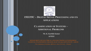 15EE55C – DIGITAL SIGNAL PROCESSING AND ITS
APPLICATIONS
CLASSIFICATION OF SYSTEMS –
ADDITIONAL PROBLEMS
Mr. K. Karthik Kumar
AP/EEE
DEPARTMENT OF ELECTRICAL AND ELECTRONICS ENGINEERING
NATIONAL ENGINEERING COLLEGE, K.R. NAGAR, KOVILPATTI – 628 503
(An Autonomous Institution, Affiliated to Anna University – Chennai)
 