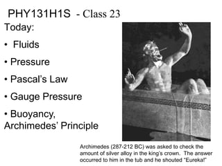 PHY131H1S - Class 23 
Today: 
• Fluids 
• Pressure 
• Pascal’s Law 
• Gauge Pressure 
• Buoyancy, 
Archimedes’ Principle 
Archimedes (287-212 BC) was asked to check the 
amount of silver alloy in the king’s crown. The answer 
occurred to him in the tub and he shouted “Eureka!” 
 