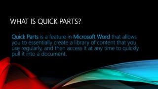 WHAT IS QUICK PARTS?
Quick Parts is a feature in Microsoft Word that allows
you to essentially create a library of content that you
use regularly, and then access it at any time to quickly
pull it into a document.
 