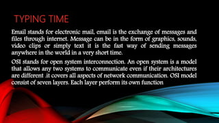 TYPING TIME
Email stands for electronic mail, email is the exchange of messages and
files through internet. Message can be in the form of graphics, sounds,
video clips or simply text it is the fast way of sending messages
anywhere in the world in a very short time.
OSI stands for open system interconnection. An open system is a model
that allows any two systems to communicate even if their architectures
are different .it covers all aspects of network communication. OSI model
consist of seven layers. Each layer perform its own function
 
