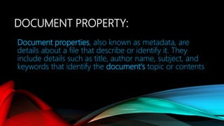 DOCUMENT PROPERTY:
Document properties, also known as metadata, are
details about a file that describe or identify it. They
include details such as title, author name, subject, and
keywords that identify the document's topic or contents
 
