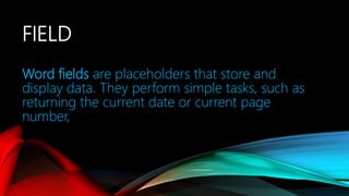 FIELD
Word fields are placeholders that store and
display data. They perform simple tasks, such as
returning the current date or current page
number,
 