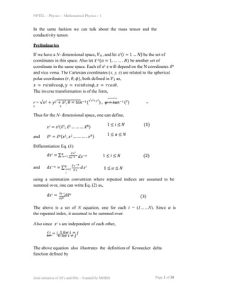NPTEL – Physics – Mathematical Physics - 1
In the same fashion we can talk about the mass tensor and the
conductivity tensor.
Preliminaries
If we have a N- dimensional space, 𝑉𝑁 , and let 𝑥𝑖(𝑖 = 1 … 𝑁) be the set of
coordinates in this space. Also let 𝑥̅ 𝛼(𝛼 = 1, … … . 𝑁) be another set of
coordinate in the same space. Each of 𝑥𝑖 𝑠 will depend on the N coordinates 𝑥̅𝛼
and vice versa. The Cartesian coordinates (x, y, z) are related to the spherical
polar coordinates (𝑟, 𝜃, 𝜙), both defined in 𝑉3 as,
𝑥 = 𝑟𝑠𝑖𝑛𝜃𝑐𝑜𝑠𝜙, 𝑦 = 𝑟𝑠𝑖𝑛𝜃𝑠𝑖𝑛𝜙, 𝑧 = 𝑟𝑐𝑜𝑠𝜃.
The inverse transformation is of the form,
r = √𝑥2 + 𝑦2 + 𝑧2, 𝜃 = 𝑡𝑎𝑛−1 (√𝑥2+𝑦2
) , 𝜑 = 𝑡𝑎𝑛−1 (𝑦
)
𝑧 𝑥
Thus for the N- dimensional space, one can define,
𝑥𝑖 = 𝑥𝑖(𝑥̅1, 𝑥̅2 … … … 𝑥̅𝑁)
and 𝑥̅𝛼 = 𝑥̅𝛼(𝑥1, 𝑥2 … … … . 𝑥𝑁)
Differentiation Eq. (1)
1 ≤ 𝑖 ≤ 𝑁 (1)
1 ≤ 𝛼 ≤ 𝑁
𝑑𝑥𝑖 = ∑𝑁 𝜕𝑥𝑖
𝛼=1 𝜕𝑥−𝛼 𝑑𝑥−𝛼 1 ≤ 𝑖 ≤ 𝑁 (2)
and 𝑑𝑥−𝛼 = ∑𝑁 𝜕𝑥−𝛼
𝑖=1 𝜕𝑥
𝑖
𝑑𝑥𝑖
1 ≤ 𝛼 ≤ 𝑁
using a summation convention where repeated indices are assumed to be
summed over, one can write Eq. (2) as,
𝑑𝑥𝑖 = 𝜕𝑥
𝑑𝑥̅𝛼
𝑖
𝜕𝑥̅𝛼 (3)
The above is a set of N equation, one for each i = (1……N). Since 𝛼 is
the repeated index, it assumed to be summed over.
Also since 𝑥𝑖 s are independent of each other,
𝑑𝑥
𝑖
𝑑𝑥𝑗 = {0 for 𝑖 ≠ 𝑗
Page 2 of 20
Joint initiative of IITs and IISc – Funded by MHRD
1 for 𝑖 = 𝑗
The above equation also illustrates the definition of Kronecker delta
function defined by
 