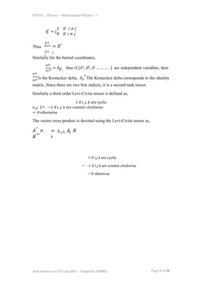 NPTEL – Physics – Mathematical Physics - 1
1 if i,j,k are cyclic
= -1 if i,j,k are counter clockwise
= 0 otherwise
𝛿 = {
𝑗
𝑖 1 if 𝑖 ≠ 𝑗
0 if 𝑖 ≠ 𝑗
Thus
𝑑𝑥
𝑖
𝑑𝑥
𝑗
= 𝛿
𝑗
𝑖
Similarly for the barred coordinates,
𝑑𝑥̅𝛼
𝑑𝑥̅ 𝛽
= 𝛿 thus if {𝑥̅𝛼, 𝑥̅𝛽, 𝑥̅𝛾 … … … . } are independent variables, then
𝛽
𝛼 ,
𝑑𝑥̅𝛼
𝑑𝑥𝛽 is the Kronecker delta, 𝛿𝛽 . The Kronecker delta corresponds to the identity
matrix. Since there are two free indices, it is a second rank tensor.
Page 3 of 20
Joint initiative of IITs and IISc – Funded by MHRD
𝛼
Similarly a third order Levi-Civita tensor is defined as,
1 if 𝑖, 𝑗, 𝑘 are cyclic
𝜀𝑖𝑗𝑘 {= −1 if 𝑖, 𝑗, 𝑘 are counter clockwise
= 0 otherwise
The vector cross product is devoted using the Levi-Civita tensor as,
𝐴⃗ ×
𝐵⃗⃗
= 𝜀𝑖𝑗𝑘 𝐴𝑗 𝐵
𝑘
 