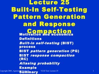 Copyright 2001, Agrawal & Bushnell VLSI Test: Lecture 25 1
Lecture 25
Built-In Self-Testing
Pattern Generation
and Response
CompactionMotivation and economics
Definitions
Built-in self-testing (BIST)
process
BIST pattern generation (PG)
BIST response compaction
(RC)
Aliasing probability
Example
Summary
 