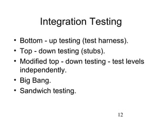 12
Integration Testing
• Bottom - up testing (test harness).
• Top - down testing (stubs).
• Modified top - down testing - test levels
independently.
• Big Bang.
• Sandwich testing.
 
