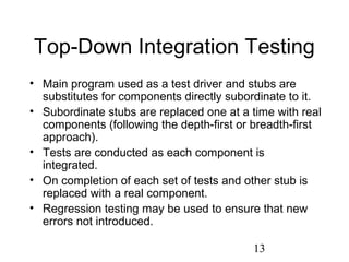 13
Top-Down Integration Testing
• Main program used as a test driver and stubs are
substitutes for components directly subordinate to it.
• Subordinate stubs are replaced one at a time with real
components (following the depth-first or breadth-first
approach).
• Tests are conducted as each component is
integrated.
• On completion of each set of tests and other stub is
replaced with a real component.
• Regression testing may be used to ensure that new
errors not introduced.
 