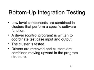 14
Bottom-Up Integration Testing
• Low level components are combined in
clusters that perform a specific software
function.
• A driver (control program) is written to
coordinate test case input and output.
• The cluster is tested.
• Drivers are removed and clusters are
combined moving upward in the program
structure.
 