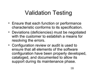18
Validation Testing
• Ensure that each function or performance
characteristic conforms to its specification.
• Deviations (deficiencies) must be negotiated
with the customer to establish a means for
resolving the errors.
• Configuration review or audit is used to
ensure that all elements of the software
configuration have been properly developed,
cataloged, and documented to allow its
support during its maintenance phase.
 