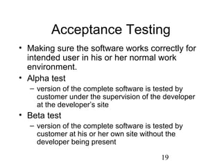 19
Acceptance Testing
• Making sure the software works correctly for
intended user in his or her normal work
environment.
• Alpha test
– version of the complete software is tested by
customer under the supervision of the developer
at the developer’s site
• Beta test
– version of the complete software is tested by
customer at his or her own site without the
developer being present
 