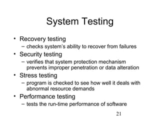 21
System Testing
• Recovery testing
– checks system’s ability to recover from failures
• Security testing
– verifies that system protection mechanism
prevents improper penetration or data alteration
• Stress testing
– program is checked to see how well it deals with
abnormal resource demands
• Performance testing
– tests the run-time performance of software
 