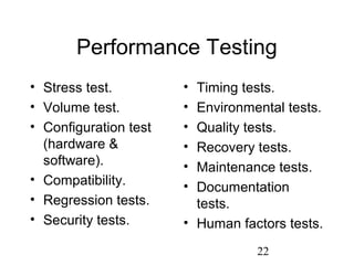 22
Performance Testing
• Stress test.
• Volume test.
• Configuration test
(hardware &
software).
• Compatibility.
• Regression tests.
• Security tests.
• Timing tests.
• Environmental tests.
• Quality tests.
• Recovery tests.
• Maintenance tests.
• Documentation
tests.
• Human factors tests.
 