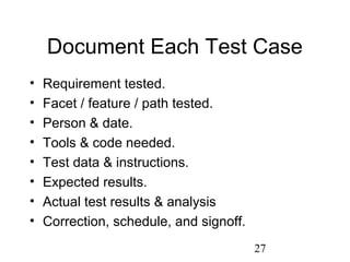 27
Document Each Test Case
• Requirement tested.
• Facet / feature / path tested.
• Person & date.
• Tools & code needed.
• Test data & instructions.
• Expected results.
• Actual test results & analysis
• Correction, schedule, and signoff.
 