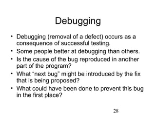 28
Debugging
• Debugging (removal of a defect) occurs as a
consequence of successful testing.
• Some people better at debugging than others.
• Is the cause of the bug reproduced in another
part of the program?
• What “next bug” might be introduced by the fix
that is being proposed?
• What could have been done to prevent this bug
in the first place?
 