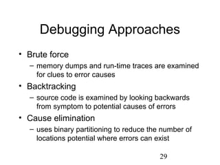 29
Debugging Approaches
• Brute force
– memory dumps and run-time traces are examined
for clues to error causes
• Backtracking
– source code is examined by looking backwards
from symptom to potential causes of errors
• Cause elimination
– uses binary partitioning to reduce the number of
locations potential where errors can exist
 