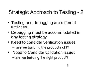 3
Strategic Approach to Testing - 2
• Testing and debugging are different
activities.
• Debugging must be accommodated in
any testing strategy.
• Need to consider verification issues
– are we building the product right?
• Need to Consider validation issues
– are we building the right product?
 