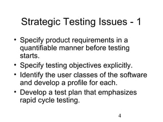 4
Strategic Testing Issues - 1
• Specify product requirements in a
quantifiable manner before testing
starts.
• Specify testing objectives explicitly.
• Identify the user classes of the software
and develop a profile for each.
• Develop a test plan that emphasizes
rapid cycle testing.
 