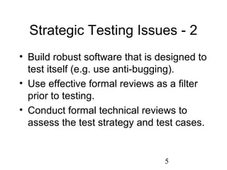5
Strategic Testing Issues - 2
• Build robust software that is designed to
test itself (e.g. use anti-bugging).
• Use effective formal reviews as a filter
prior to testing.
• Conduct formal technical reviews to
assess the test strategy and test cases.
 