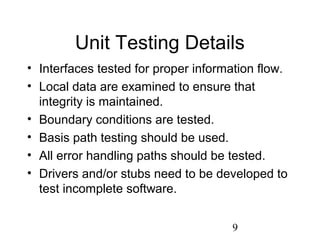 9
Unit Testing Details
• Interfaces tested for proper information flow.
• Local data are examined to ensure that
integrity is maintained.
• Boundary conditions are tested.
• Basis path testing should be used.
• All error handling paths should be tested.
• Drivers and/or stubs need to be developed to
test incomplete software.
 