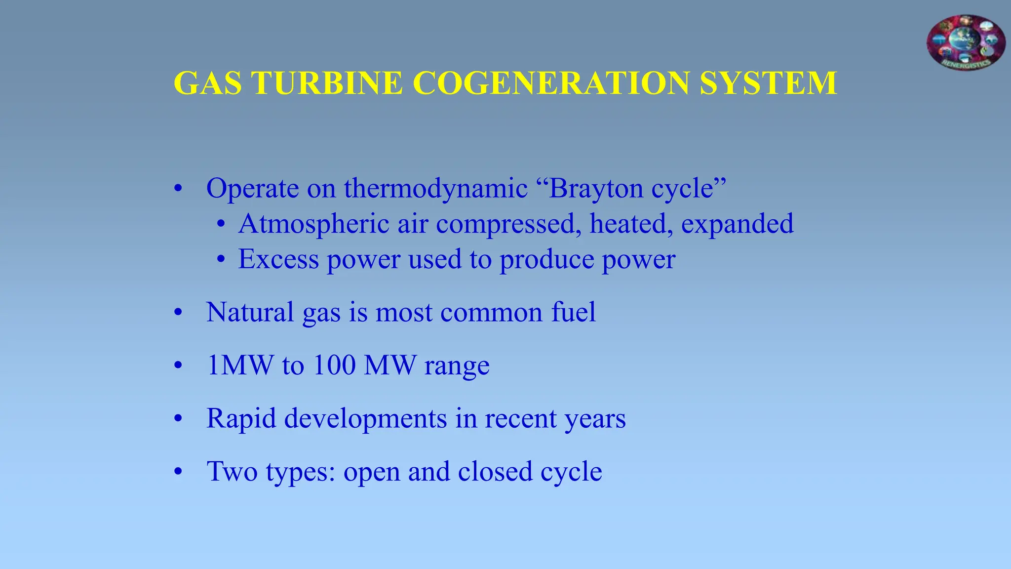 • Operate on thermodynamic “Brayton cycle”
• Atmospheric air compressed, heated, expanded
• Excess power used to produce power
• Natural gas is most common fuel
• 1MW to 100 MW range
• Rapid developments in recent years
• Two types: open and closed cycle
GAS TURBINE COGENERATION SYSTEM
 