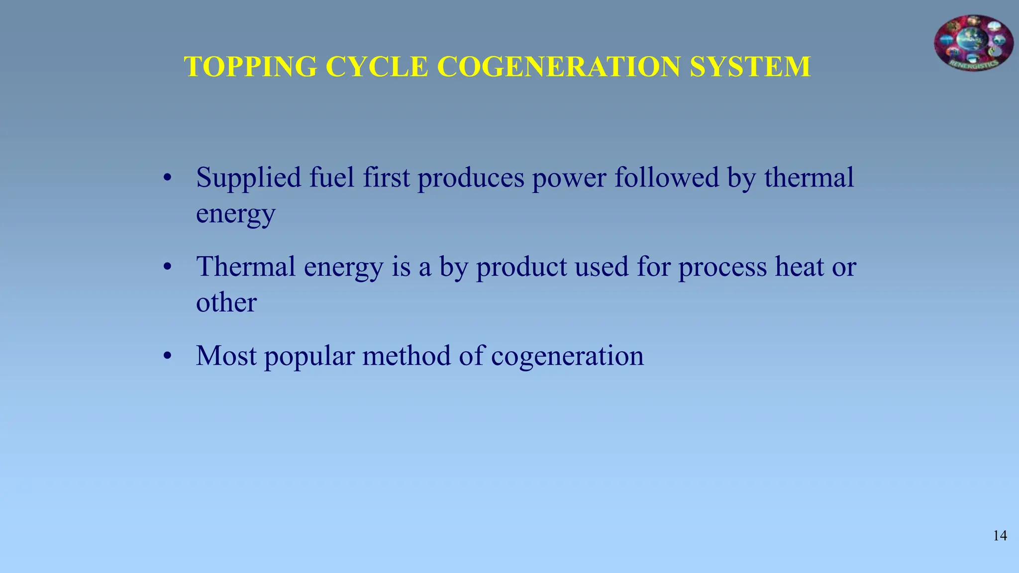 14
• Supplied fuel first produces power followed by thermal
energy
• Thermal energy is a by product used for process heat or
other
• Most popular method of cogeneration
TOPPING CYCLE COGENERATION SYSTEM
 