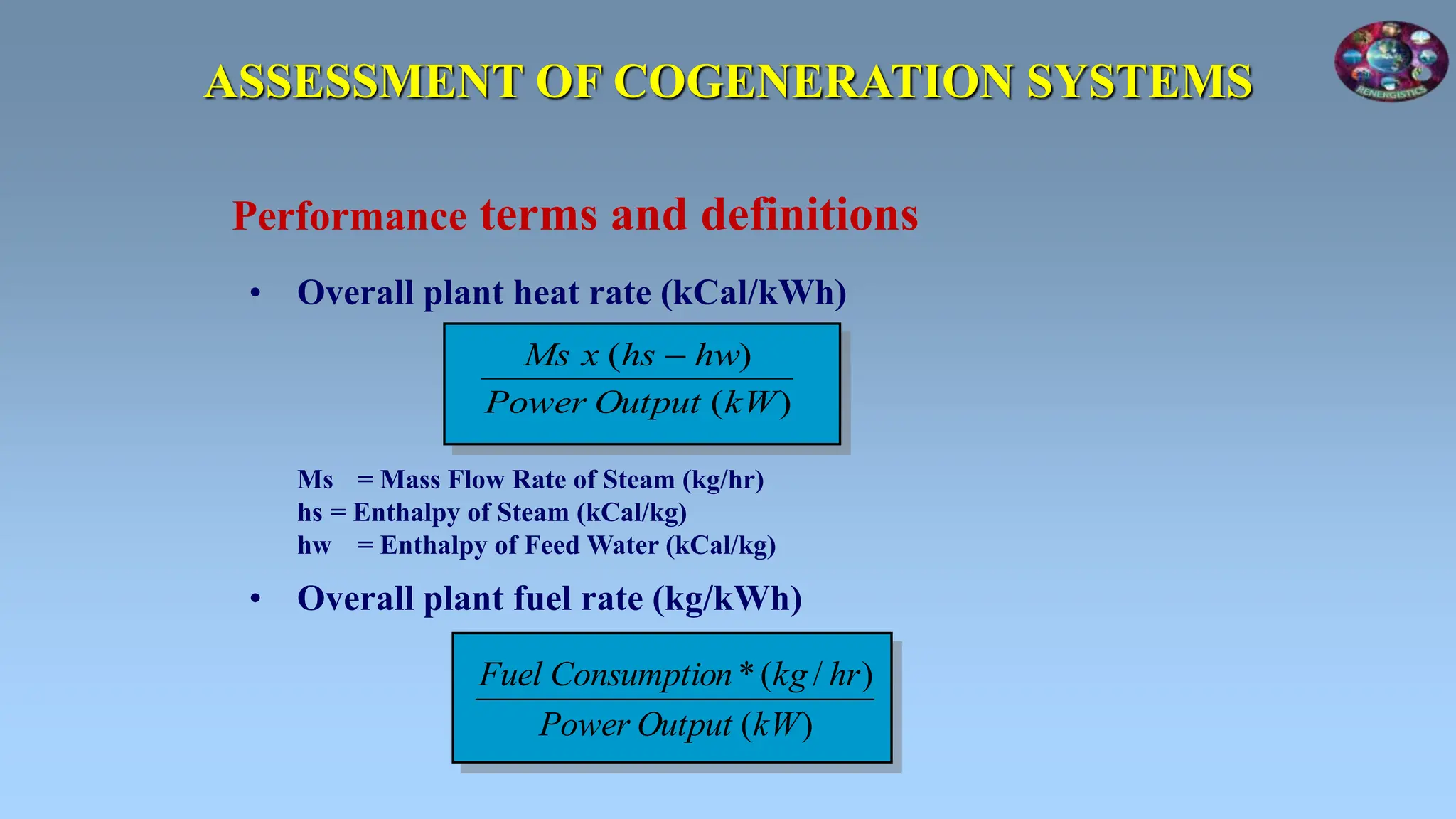 ASSESSMENT OF COGENERATION SYSTEMS
• Overall plant heat rate (kCal/kWh)
Ms = Mass Flow Rate of Steam (kg/hr)
hs = Enthalpy of Steam (kCal/kg)
hw = Enthalpy of Feed Water (kCal/kg)
• Overall plant fuel rate (kg/kWh)
Performance terms and definitions
)
(
)
(
kW
Output
Power
hw
hs
x
Ms 
)
(
)
/
(
*
kW
Output
Power
hr
kg
n
Consumptio
Fuel
 