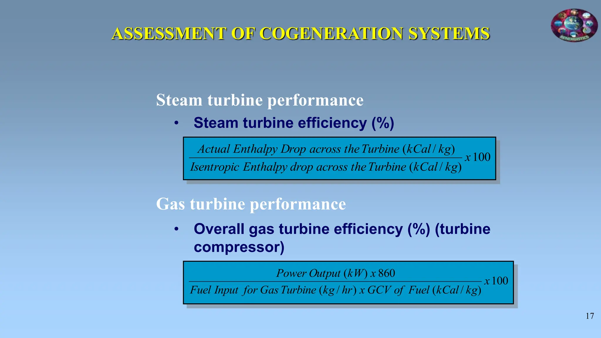 17
• Steam turbine efficiency (%)
Steam turbine performance
Gas turbine performance
• Overall gas turbine efficiency (%) (turbine
compressor)
100
)
/
(
)
/
(
x
kg
kCal
Turbine
the
across
drop
Enthalpy
Isentropic
kg
kCal
Turbine
the
across
Drop
Enthalpy
Actual
100
)
/
(
)
/
(
860
)
(
x
kg
kCal
Fuel
of
GCV
x
hr
kg
Turbine
Gas
for
Input
Fuel
x
kW
Output
Power
ASSESSMENT OF COGENERATION SYSTEMS
 