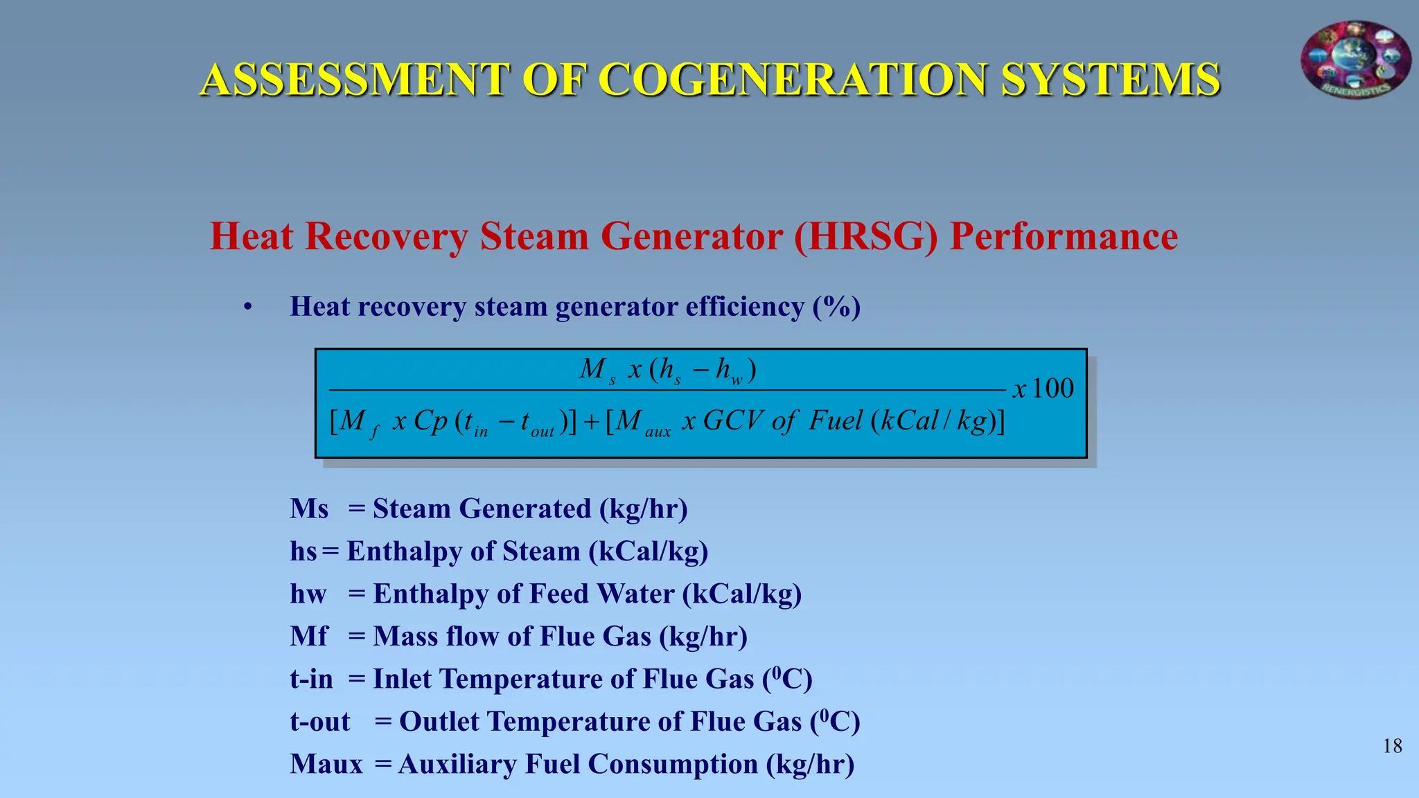 18
• Heat recovery steam generator efficiency (%)
Ms = Steam Generated (kg/hr)
hs = Enthalpy of Steam (kCal/kg)
hw = Enthalpy of Feed Water (kCal/kg)
Mf = Mass flow of Flue Gas (kg/hr)
t-in = Inlet Temperature of Flue Gas (0C)
t-out = Outlet Temperature of Flue Gas (0C)
Maux = Auxiliary Fuel Consumption (kg/hr)
Heat Recovery Steam Generator (HRSG) Performance
100
)]
/
(
[
)]
(
[
)
(
x
kg
kCal
Fuel
of
GCV
x
M
t
t
Cp
x
M
h
h
x
M
aux
out
in
f
w
s
s



ASSESSMENT OF COGENERATION SYSTEMS
 
