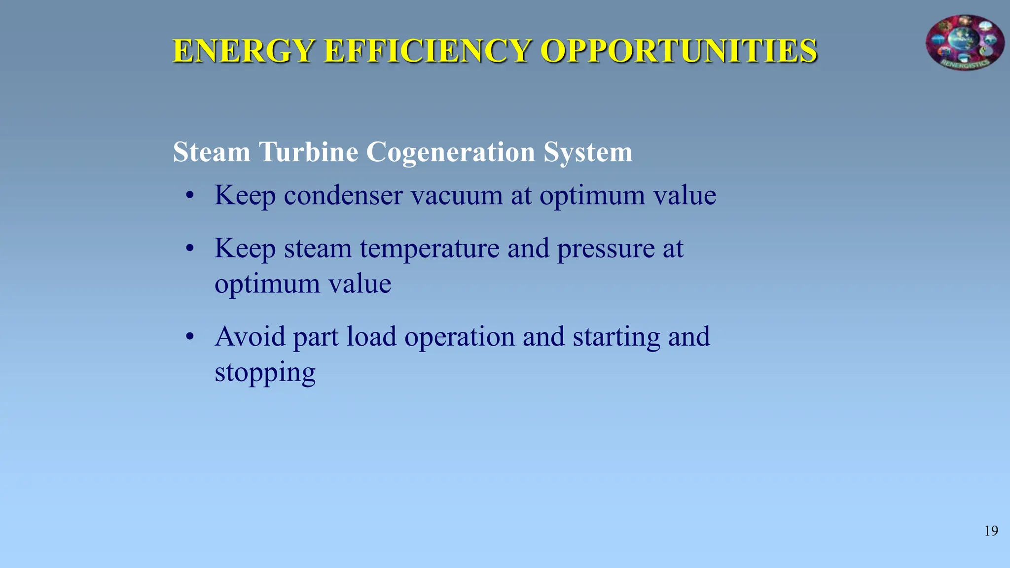 19
ENERGY EFFICIENCY OPPORTUNITIES
• Keep condenser vacuum at optimum value
• Keep steam temperature and pressure at
optimum value
• Avoid part load operation and starting and
stopping
Steam Turbine Cogeneration System
 