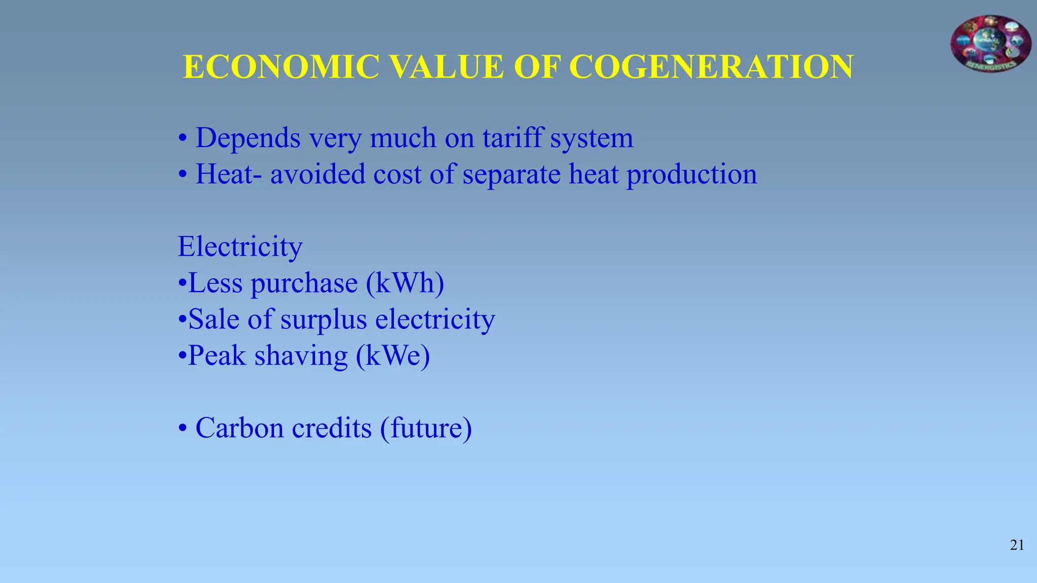 21
• Depends very much on tariff system
• Heat- avoided cost of separate heat production
Electricity
•Less purchase (kWh)
•Sale of surplus electricity
•Peak shaving (kWe)
• Carbon credits (future)
ECONOMIC VALUE OF COGENERATION
 