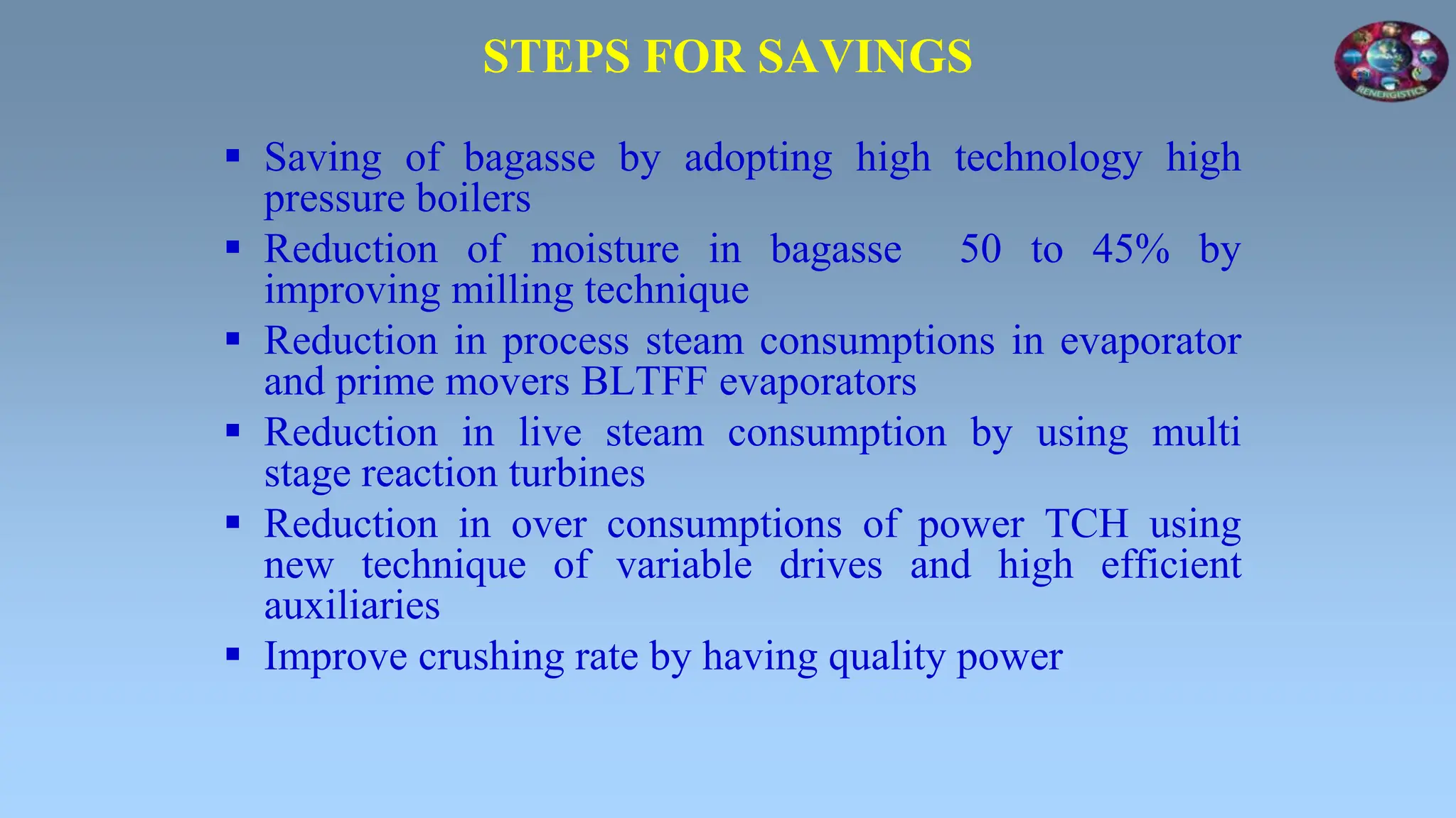 STEPS FOR SAVINGS
 Saving of bagasse by adopting high technology high
pressure boilers
 Reduction of moisture in bagasse 50 to 45% by
improving milling technique
 Reduction in process steam consumptions in evaporator
and prime movers BLTFF evaporators
 Reduction in live steam consumption by using multi
stage reaction turbines
 Reduction in over consumptions of power TCH using
new technique of variable drives and high efficient
auxiliaries
 Improve crushing rate by having quality power
 