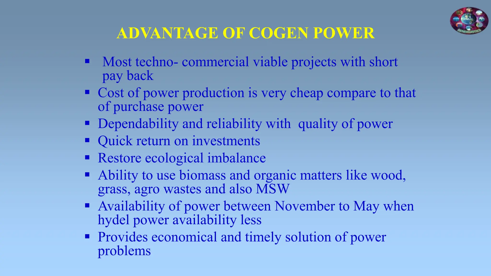 ADVANTAGE OF COGEN POWER
 Most techno- commercial viable projects with short
pay back
 Cost of power production is very cheap compare to that
of purchase power
 Dependability and reliability with quality of power
 Quick return on investments
 Restore ecological imbalance
 Ability to use biomass and organic matters like wood,
grass, agro wastes and also MSW
 Availability of power between November to May when
hydel power availability less
 Provides economical and timely solution of power
problems
 