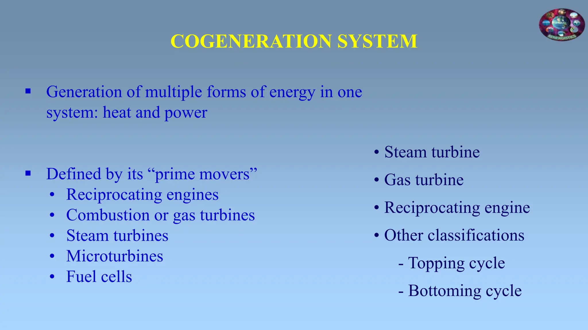  Generation of multiple forms of energy in one
system: heat and power
 Defined by its “prime movers”
• Reciprocating engines
• Combustion or gas turbines
• Steam turbines
• Microturbines
• Fuel cells
COGENERATION SYSTEM
• Steam turbine
• Gas turbine
• Reciprocating engine
• Other classifications
- Topping cycle
- Bottoming cycle
 