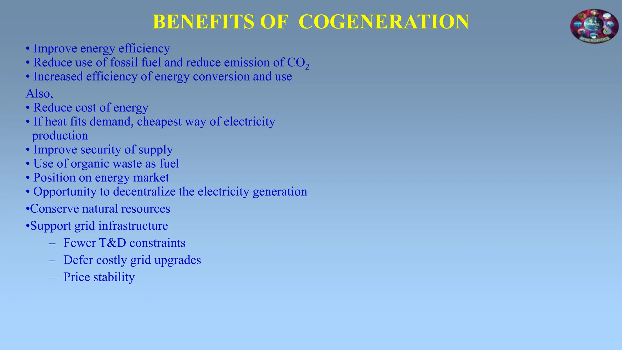 BENEFITS OF COGENERATION
• Improve energy efficiency
• Reduce use of fossil fuel and reduce emission of CO2
• Increased efficiency of energy conversion and use
Also,
• Reduce cost of energy
• If heat fits demand, cheapest way of electricity
production
• Improve security of supply
• Use of organic waste as fuel
• Position on energy market
• Opportunity to decentralize the electricity generation
•Conserve natural resources
•Support grid infrastructure
– Fewer T&D constraints
– Defer costly grid upgrades
– Price stability
 