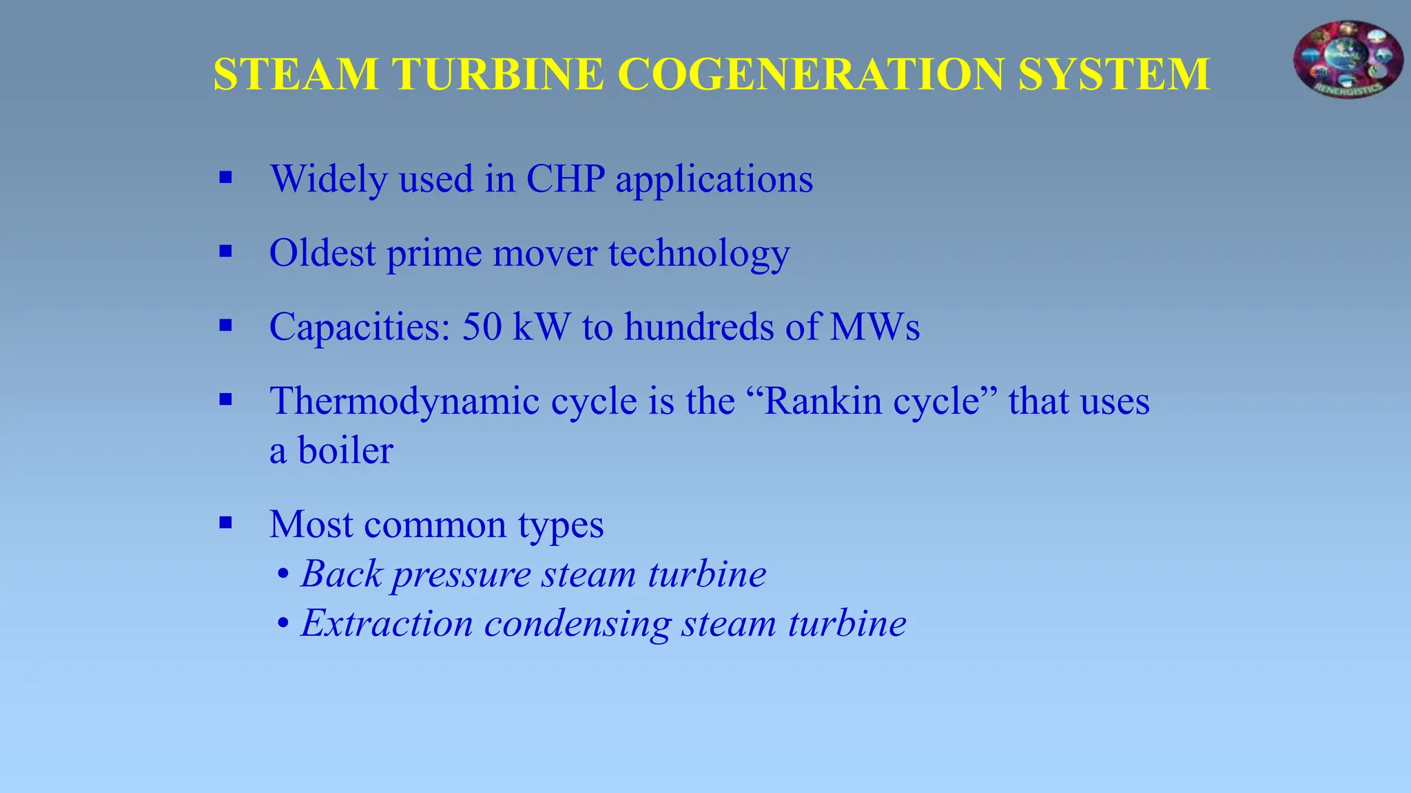  Widely used in CHP applications
 Oldest prime mover technology
 Capacities: 50 kW to hundreds of MWs
 Thermodynamic cycle is the “Rankin cycle” that uses
a boiler
 Most common types
• Back pressure steam turbine
• Extraction condensing steam turbine
STEAM TURBINE COGENERATION SYSTEM
 