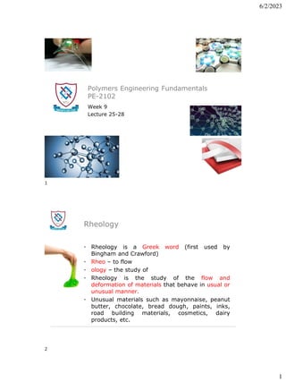 6/2/2023
1
Polymers Engineering Fundamentals
PE-2102
Week 9
Lecture 25-28
Rheology
• Rheology is a Greek word (first used by
Bingham and Crawford)
• Rheo – to flow
• ology – the study of
• Rheology is the study of the flow and
deformation of materials that behave in usual or
unusual manner.
• Unusual materials such as mayonnaise, peanut
butter, chocolate, bread dough, paints, inks,
road building materials, cosmetics, dairy
products, etc.
1
2
 