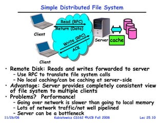Lec 25.10
11/26/08 Kubiatowicz CS162 ©UCB Fall 2008
Simple Distributed File System
• Remote Disk: Reads and writes forwarded to server
– Use RPC to translate file system calls
– No local caching/can be caching at server-side
• Advantage: Server provides completely consistent view
of file system to multiple clients
• Problems? Performance!
– Going over network is slower than going to local memory
– Lots of network traffic/not well pipelined
– Server can be a bottleneck
Client
Server
Read (RPC)
Return (Data)
Client
Write (RPC)
ACK
cache
 