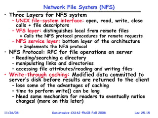 Lec 25.15
11/26/08 Kubiatowicz CS162 ©UCB Fall 2008
Network File System (NFS)
• Three Layers for NFS system
– UNIX file-system interface: open, read, write, close
calls + file descriptors
– VFS layer: distinguishes local from remote files
» Calls the NFS protocol procedures for remote requests
– NFS service layer: bottom layer of the architecture
» Implements the NFS protocol
• NFS Protocol: RPC for file operations on server
– Reading/searching a directory
– manipulating links and directories
– accessing file attributes/reading and writing files
• Write-through caching: Modified data committed to
server’s disk before results are returned to the client
– lose some of the advantages of caching
– time to perform write() can be long
– Need some mechanism for readers to eventually notice
changes! (more on this later)
 