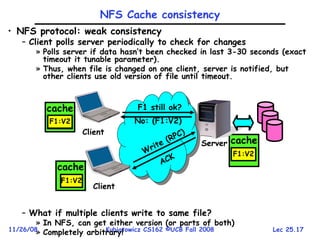 Lec 25.17
11/26/08 Kubiatowicz CS162 ©UCB Fall 2008
• NFS protocol: weak consistency
– Client polls server periodically to check for changes
» Polls server if data hasn’t been checked in last 3-30 seconds (exact
timeout it tunable parameter).
» Thus, when file is changed on one client, server is notified, but
other clients use old version of file until timeout.
– What if multiple clients write to same file?
» In NFS, can get either version (or parts of both)
» Completely arbitrary!
cache
F1:V2
Server
Write (RPC)
ACK
Client
cache
Client
cache
F1:V1
F1:V2
F1:V2
NFS Cache consistency
F1 still ok?
No: (F1:V2)
 